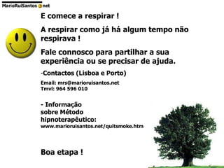 E comece a respirar ! A respirar como já há algum tempo não respirava ! Fale connosco para partilhar a sua experiência ou se precisar de ajuda. Contactos (Lisboa e Porto) Email: mrs@marioruisantos.net Tmvl: 964 596 010 - Informação  sobre Método hipnoterapêutico: www.marioruisantos.net/quitsmoke.htm Boa etapa ! 