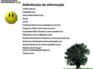 Referências de informação saude.sapo.pt wikipedia.org www.tobaccofacts.org ajc.pt (n23) Instituto Marat (www.tabagismo.com.br) Programa Help (www.help-eu.com) Sociedade Albert Einstein (www.einstein.br) Adbusters (www.adbusters.org) Revista Electrónica de Química (www.qmcweb.org) Portal dos Psicólogos (www.psicologia.com.pt) Revista Saude & Lar (www.saudelar.com) Medicos de Portugal  (www.medicosdeportugal.pt) Tobacco.org 