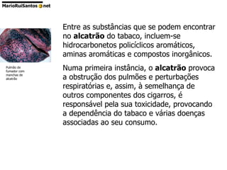 Entre as substâncias que se podem encontrar no  alcatrão  do tabaco, incluem-se hidrocarbonetos policíclicos aromáticos, aminas aromáticas e compostos inorgânicos. Numa primeira instância, o  alcatrão  provoca a obstrução dos pulmões e perturbações respiratórias e, assim, à semelhança de outros componentes dos cigarros, é responsável pela sua toxicidade, provocando a dependência do tabaco e várias doenças associadas ao seu consumo. Pulmão de fumador com manchas de alcatrão 