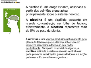 A nicotina é uma droga viciante, absorvida a partir dos pulmões e que actua principalmente sobre o sistema nervoso. A  nicotina  é um alcalóide existente em grande concentração na folha do tabaco; efectivamente, a  nicotina  representa mais de 5% do peso da planta. A  nicotina  é um  veneno produzido naturalmente pela planta do tabaco e que é utilizado sobretudo em inúmeros insecticidas devido ao seu poder neutralizante . Composto essencial do cigarro, a  nicotina  estimula o sistema nervoso central mas pode provocar intoxicações graves devido à sua acção poderosa e tóxica sobre o organismo. 