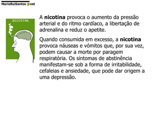 A  nicotina  provoca o aumento da pressão arterial e do ritmo cardíaco, a libertação de adrenalina e reduz o apetite.  Quando consumida em excesso, a  nicotina  provoca náuseas e vómitos que, por sua vez, podem causar a morte por paragem respiratória. Os sintomas de abstinência manifestam-se sob a forma de irritabilidade, cefaleias e ansiedade, que pode dar origem a uma depressão.  