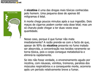 A  nicotina  é uma das drogas mais tóxicas conhecidas pelo homem. Uma pequena dose de apenas 60 miligramas é letal.  A morte chega poucos minutos após a sua ingestão. Dois maços de cigarros podem conter esta dose letal; mas um só charuto pode chegar a ter duas vezes essa quantidade. Nesse caso, porque é que fumar não mata imediatamente? A razão prende-se com o facto de que, apesar de 90% da  nicotina  presente no fumo inalado ser absorvida, a concentração nos tecidos raramente se torna tóxica, pois o corpo consegue metabolizá-la e eliminá-la rapidamente.  Se isto não fosse verdade, o envenenamento agudo por nicotina, com náuseas, vómitos, tremores, paralisia dos músculos respiratórios e a consequente morte, ocorreria após um período relativamente breve a fumar. 