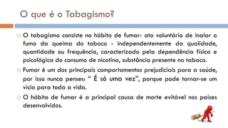 O que é o Tabagismo?
 O tabagismo consiste no hábito de fumar- ato voluntário de inalar o
fumo da queima do tabaco - independentemente da qualidade,
quantidade ou frequência, caracterizado pela dependência física e
psicológica do consumo de nicotina, substância presente no tabaco.
 Fumar é um dos principais comportamentos prejudiciais para a saúde,
por isso nunca penses: “ É só uma vez”, porque pode tornar-se um
vício para toda a vida.
 O hábito de fumar é a principal causa de morte evitável nos países
desenvolvidos.
 