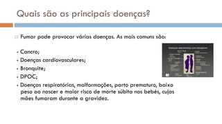 Quais são as principais doenças?
 Fumar pode provocar várias doenças. As mais comuns são:
- Cancro;
- Doenças cardiovasculares;
- Bronquite;
- DPOC;
- Doenças respiratórias, malformações, parto prematuro, baixo
peso ao nascer e maior risco de morte súbita nos bebés, cujas
mães fumaram durante a gravidez.
 
