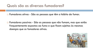 Quais são os diversos fumadores?
 Fumadores ativos - São as pessoas que têm o hábito de fumar.
 Fumadores passivos - São as pessoas que não fumam, mas que estão
frequentemente expostas ao fumo e que ficam sujeitas às mesmas
doenças que os fumadores ativos.
 
