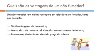 Quais são as vantagens de um não fumador?
Um não fumador tem muitas vantagens em relação a um fumador, como
por exemplo:
 - Sentimento geral de bem-estar;
 - Menor risco de doenças relacionadas com o consumo de tabaco;
 - Económicas, derivado ao elevado preço do tabaco.
 