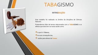 TABAGISMO
INTRODUÇÃO
Este trabalho foi realizado no âmbito da disciplina de Ciências
Naturais.
Pretendemos falar de temas relacionados com o TABAGISMO e os
efeitos que este tem na nossa saúde como:
o que é o Tabaco;
as suas consequências;
razões para deixar de Fumar.
 