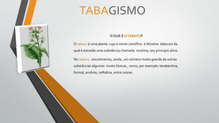 TABAGISMO
O QUE É OTABACO?
O tabaco é uma planta cujo o nome científico é Nicotina tabacum da
qual é extraída uma substância chamada nicotina, seu principio ativo.
No tabaco, encontramos, ainda, um número muito grande de outras
substâncias algumas muito tóxicas , como, por exemplo: terebentina,
formol, amônia, naftalina, entre outras.
 