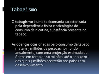 TabagismoO tabagismo é uma toxicomania caracterizada pela dependência física e psicológica do consumo de nicotina, substância presente no tabaco.As doenças ocasionadas pelo consumo de tabaco matam 3 milhões de pessoas no mundo anualmente, com uma projecção estimada de óbitos em torno de 10 milhões até o ano 2020 - das quais 7 milhões ocorrerão nos países em desenvolvimento. 