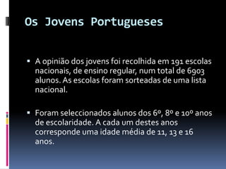 Os Jovens PortuguesesA opinião dos jovens foi recolhida em 191 escolas   nacionais, de ensino regular, num total de 6903   alunos. As escolas foram sorteadas de uma lista nacional.Foram seleccionados alunos dos 6º, 8º e 10º anos de escolaridade. A cada um destes anos corresponde uma idade média de 11, 13 e 16 anos.