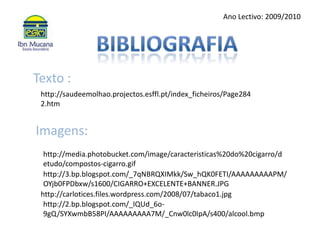 Ano Lectivo: 2009/2010BibliografiaTexto : http://saudeemolhao.projectos.esffl.pt/index_ficheiros/Page2842.htmImagens: http://media.photobucket.com/image/caracteristicas%20do%20cigarro/detudo/compostos-cigarro.gifhttp://3.bp.blogspot.com/_7qNBRQXIMkk/Sw_hQK0FETI/AAAAAAAAAPM/OYjb0FPDbxw/s1600/CIGARRO+EXCELENTE+BANNER.JPGhttp://carlotices.files.wordpress.com/2008/07/tabaco1.jpghttp://2.bp.blogspot.com/_IQUd_6o-9gQ/SYXwmbB58PI/AAAAAAAAA7M/_Cnw0lc0IpA/s400/alcool.bmp
