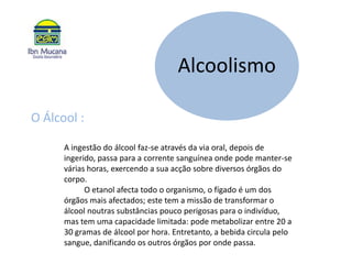 O Álcool : A ingestão do álcool faz-se através da via oral, depois de ingerido, passa para a corrente sanguínea onde pode manter-se várias horas, exercendo a sua acção sobre diversos órgãos do corpo.          O etanol afecta todo o organismo, o fígado é um dos órgãos mais afectados; este tem a missão de transformar o álcool noutras substâncias pouco perigosas para o indivíduo, mas tem uma capacidade limitada: pode metabolizar entre 20 a 30 gramas de álcool por hora. Entretanto, a bebida circula pelo sangue, danificando os outros órgãos por onde passa.
