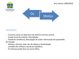 Ano Lectivo: 2009/2010OsEfeitosImediatos:·    Funciona como um depressor do sistema nervoso central;·    Estado inicial de euforia e desinibição;·    Estado de sonolência, deturpação da visão e diminuição da capacidade de reacção;·    Vómitos, diarreia, sede, dor de cabeça e desidratação·    Lentidão dos reflexos e perda de equilíbrio;·    Em demasia pode levar ao coma etílico.