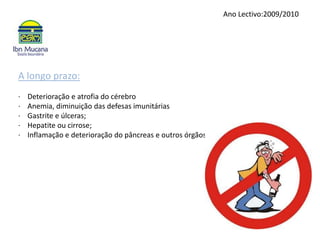 Ano Lectivo:2009/2010A longo prazo:·    Deterioração e atrofia do cérebro·    Anemia, diminuição das defesas imunitárias·    Gastrite e úlceras;·    Hepatite ou cirrose;·    Inflamação e deterioração do pâncreas e outros órgãos.