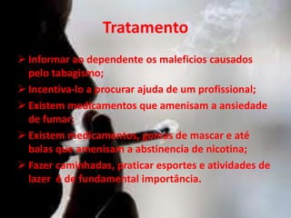 Tratamento
 Informar ao dependente os maleficios causados
pelo tabagismo;
 Incentiva-lo a procurar ajuda de um profissional;
 Existem medicamentos que amenisam a ansiedade
de fumar;
 Existem medicamentos, gomas de mascar e até
balas que amenisam a abstinencia de nicotina;
 Fazer caminhadas, praticar esportes e atividades de
lazer é de fundamental importância.
 