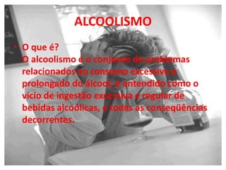 ALCOOLISMO
• O que é?
O alcoolismo é o conjunto de problemas
relacionados ao consumo excessivo e
prolongado do álcool; é entendido como o
vício de ingestão excessiva e regular de
bebidas alcoólicas, e todas as conseqüências
decorrentes.
 