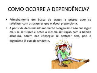 COMO OCORRE A DEPENDÊNCIA?
• Primeiramente em busca de prazer, a pessoa quer se
satisfazer com os prazeres que o alcool preporciona.
• A partir de determinado momento o organismo não consegue
mais se satisfazer e obter o mesma satisfação com a bebida
alcoolica, porém não consegue se desfazer dela, pois o
organismo já esta dependente.
 