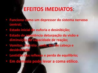 EFEITOS IMEDIATOS:
• Funciona como um depressor do sistema nervoso
central;
• Estado inicial de euforia e desinibição;
• Estado de sonolência deturpação da visão e
diminuição da capacidade de reação;
• Vomitos, diarréia , sede, dor de cabeça e
desidratação
• Lentidão dos reflexos e perda de equilibrio;
• Em demasia pode levar a coma etilico.
 