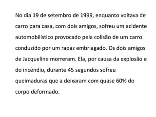 No dia 19 de setembro de 1999, enquanto voltava de
carro para casa, com dois amigos, sofreu um acidente
automobilístico provocado pela colisão de um carro
conduzido por um rapaz embriagado. Os dois amigos
de Jacqueline morreram. Ela, por causa da explosão e
do incêndio, durante 45 segundos sofreu
queimaduras que a deixaram com quase 60% do
corpo deformado.
 