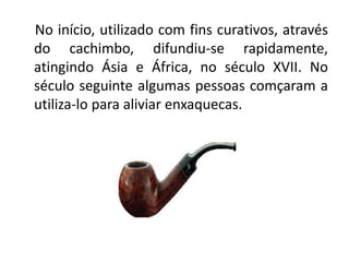 No início, utilizado com fins curativos, através
do cachimbo, difundiu-se rapidamente,
atingindo Ásia e África, no século XVII. No
século seguinte algumas pessoas comçaram a
utiliza-lo para aliviar enxaquecas.
 