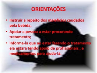 ORIENTAÇÕES
• Instruir a repeito dos maleficios caudados
pela bebida,
• Apoiar a pessoa a estar procurando
tratamento;
• Informa-la que ao estar fazendo o tratamento
ela estara tendo apoio de profissionais , e
medicamentos para ajuda-lá.
 