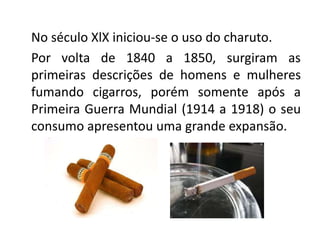 No século XlX iniciou-se o uso do charuto.
Por volta de 1840 a 1850, surgiram as
primeiras descrições de homens e mulheres
fumando cigarros, porém somente após a
Primeira Guerra Mundial (1914 a 1918) o seu
consumo apresentou uma grande expansão.
 