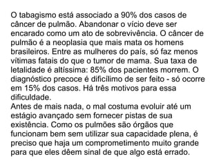O tabagismo está associado a 90% dos casos de câncer de pulmão. Abandonar o vício deve ser encarado como um ato de sobrevivência. O câncer de pulmão é a neoplasia que mais mata os homens brasileiros. Entre as mulheres do país, só faz menos vítimas fatais do que o tumor de mama. Sua taxa de letalidade é altíssima: 85% dos pacientes morrem. O diagnóstico precoce é dificílimo de ser feito - só ocorre em 15% dos casos. Há três motivos para essa dificuldade.  Antes de mais nada, o mal costuma evoluir até um estágio avançado sem fornecer pistas de sua existência. Como os pulmões são órgãos que funcionam bem sem utilizar sua capacidade plena, é preciso que haja um comprometimento muito grande para que eles dêem sinal de que algo está errado. 