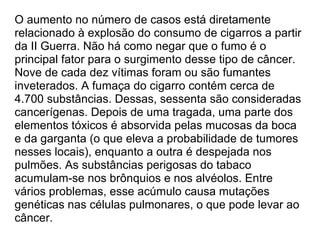 O aumento no número de casos está diretamente relacionado à explosão do consumo de cigarros a partir da II Guerra. Não há como negar que o fumo é o principal fator para o surgimento desse tipo de câncer. Nove de cada dez vítimas foram ou são fumantes inveterados. A fumaça do cigarro contém cerca de 4.700 substâncias. Dessas, sessenta são consideradas cancerígenas. Depois de uma tragada, uma parte dos elementos tóxicos é absorvida pelas mucosas da boca e da garganta (o que eleva a probabilidade de tumores nesses locais), enquanto a outra é despejada nos pulmões. As substâncias perigosas do tabaco acumulam-se nos brônquios e nos alvéolos. Entre vários problemas, esse acúmulo causa mutações genéticas nas células pulmonares, o que pode levar ao câncer. 
