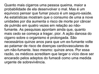 Quanto mais cigarros uma pessoa queima, maior a probabilidade de ela desenvolver o mal. Mas é um equívoco pensar que fumar pouco é um seguro-saúde. As estatísticas mostram que o consumo de uma a nove unidades por dia aumenta o risco de morte por câncer de pulmão em quatro vezes em relação ao não-fumante. As pesquisas apontam ainda que, quanto mais cedo se começa a tragar, pior. A ação danosa do cigarro sobre o organismo é prolongada. São necessários quinze anos para que um ex-fumante volte ao patamar de risco de doenças cardiovasculares de um não-fumante. Isso mesmo: quinze anos. Por essa razão, os médicos acreditam que largar o vício deve ser encarado pelos adeptos do fumacê como uma medida urgente de sobrevivência. 