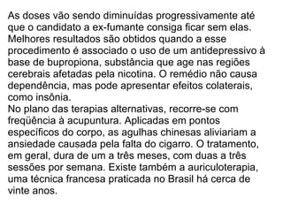 As doses vão sendo diminuídas progressivamente até que o candidato a ex-fumante consiga ficar sem elas. Melhores resultados são obtidos quando a esse procedimento é associado o uso de um antidepressivo à base de bupropiona, substância que age nas regiões cerebrais afetadas pela nicotina. O remédio não causa dependência, mas pode apresentar efeitos colaterais, como insônia. No plano das terapias alternativas, recorre-se com freqüência à acupuntura. Aplicadas em pontos específicos do corpo, as agulhas chinesas aliviariam a ansiedade causada pela falta do cigarro. O tratamento, em geral, dura de um a três meses, com duas a três sessões por semana. Existe também a auriculoterapia, uma técnica francesa praticada no Brasil há cerca de vinte anos.  