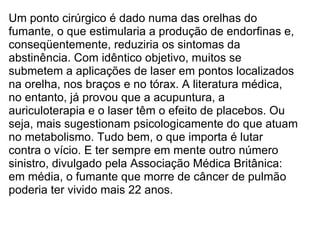 Um ponto cirúrgico é dado numa das orelhas do fumante, o que estimularia a produção de endorfinas e, conseqüentemente, reduziria os sintomas da abstinência. Com idêntico objetivo, muitos se submetem a aplicações de laser em pontos localizados na orelha, nos braços e no tórax. A literatura médica, no entanto, já provou que a acupuntura, a auriculoterapia e o laser têm o efeito de placebos. Ou seja, mais sugestionam psicologicamente do que atuam no metabolismo. Tudo bem, o que importa é lutar contra o vício. E ter sempre em mente outro número sinistro, divulgado pela Associação Médica Britânica: em média, o fumante que morre de câncer de pulmão poderia ter vivido mais 22 anos.   