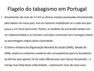 Flagelo do tabagismo em Portugal
• Anualmente são mais de 12 mil as vítimas mortais provocadas directamente

  pelo tabaco no nosso país, mas os números multiplicam-se a cada ano que

  passa a um ritmo alarmante. Porém, as medidas de prevenção tardam em

  ser implementadas e as recentes restrições continuam sem conseguir baixar

  as percentagens negras desta calamidade.

• O último relatório da Organização Mundial de Saúde (OMS), datado de

  2008, amplia os contornos sombrios das consequências para os fumadores

  ao afirmar que apenas 14 em cada 100 pessoas com cancro do pulmão – a

  estripe mais fatal desta enfermidade – sobrevivem mais de cinco anos.
 