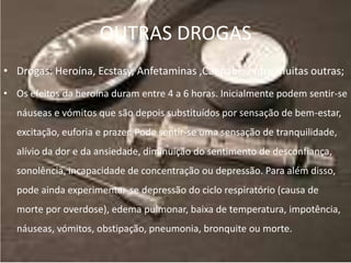 OUTRAS DROGAS
• Drogas: Heroína, Ecstasy, Anfetaminas ,Cannabis entre muitas outras;
• Os efeitos da heroína duram entre 4 a 6 horas. Inicialmente podem sentir-se
  náuseas e vómitos que são depois substituídos por sensação de bem-estar,
  excitação, euforia e prazer. Pode sentir-se uma sensação de tranquilidade,
  alívio da dor e da ansiedade, diminuição do sentimento de desconfiança,
  sonolência, incapacidade de concentração ou depressão. Para além disso,
  pode ainda experimentar-se depressão do ciclo respiratório (causa de
  morte por overdose), edema pulmonar, baixa de temperatura, impotência,
  náuseas, vómitos, obstipação, pneumonia, bronquite ou morte.
 