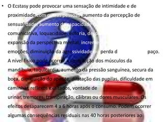 • O Ecstasy pode provocar uma sensação de intimidade e de
  proximidade com outras pessoas, aumento da percepção de
  sensualidade, aumento da capacidade
  comunicativa, loquacidade, euforia, despreocupação, autoconfiança,
  expansão da perspectiva mental, incremento da consciência das
  emoções, diminuição da agressividade ou perda da noção de espaço.
  A nível físico pode ocorrer a contracção dos músculos da
  mandíbula, taquicardia, aumento da pressão sanguínea, secura da
  boca, diminuição do apetite, dilatação das pupilas, dificuldade em
  caminhar, reflexos exaltados, vontade de
  urinar, tremores, transpiração, cãibras ou dores musculares. Os
  efeitos desaparecem 4 a 6 horas após o consumo. Podem ocorrer
  algumas consequências residuais nas 40 horas posteriores ao
 