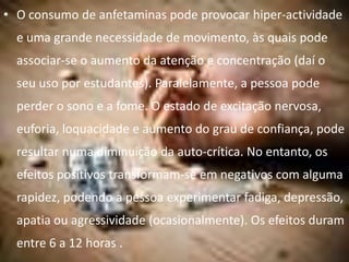 • O consumo de anfetaminas pode provocar hiper-actividade
  e uma grande necessidade de movimento, às quais pode
  associar-se o aumento da atenção e concentração (daí o
  seu uso por estudantes). Paralelamente, a pessoa pode
  perder o sono e a fome. O estado de excitação nervosa,
  euforia, loquacidade e aumento do grau de confiança, pode
  resultar numa diminuição da auto-crítica. No entanto, os
  efeitos positivos transformam-se em negativos com alguma
  rapidez, podendo a pessoa experimentar fadiga, depressão,
  apatia ou agressividade (ocasionalmente). Os efeitos duram
  entre 6 a 12 horas .
 