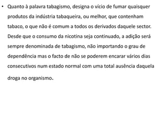• Quanto à palavra tabagismo, designa o vício de fumar quaisquer
  produtos da indústria tabaqueira, ou melhor, que contenham
  tabaco, o que não é comum a todos os derivados daquele sector.
  Desde que o consumo da nicotina seja continuado, a adição será
  sempre denominada de tabagismo, não importando o grau de
  dependência mas o facto de não se poderem encarar vários dias
  consecutivos num estado normal com uma total ausência daquela

  droga no organismo.
 