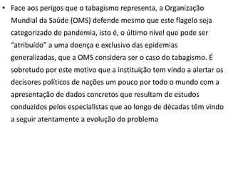 • Face aos perigos que o tabagismo representa, a Organização
  Mundial da Saúde (OMS) defende mesmo que este flagelo seja
  categorizado de pandemia, isto é, o último nível que pode ser
  “atribuído” a uma doença e exclusivo das epidemias
  generalizadas, que a OMS considera ser o caso do tabagismo. É
  sobretudo por este motivo que a instituição tem vindo a alertar os
  decisores políticos de nações um pouco por todo o mundo com a
  apresentação de dados concretos que resultam de estudos
  conduzidos pelos especialistas que ao longo de décadas têm vindo
  a seguir atentamente a evolução do problema   .
 