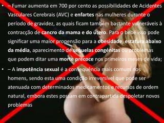 • – Fumar aumenta em 700 por cento as possibilidades de Acidentes
  Vasculares Cerebrais (AVC) e enfartes nas mulheres durante o
  período de gravidez, as quais ficam também bastante vulneráveis à
  contracção de cancro da mama e do útero. Para o bebé isso pode
  significar uma maior propensão para a obesidade, estatura abaixo
  da média, aparecimento de sequelas congénitas ou problemas
  que podem ditar uma morte precoce nos primeiros meses de vida;
• – A impotência sexual é a consequência mais comum nos
  homens, sendo esta uma condição irreversível que pode ser
  atenuada com determinados medicamentos e recursos de ordem
  natural, embora estes possam em contrapartida despoletar novos
  problemas
 