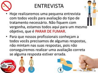 ENTREVISTA
• Hoje realizaremos uma pequena entrevista
com todos vocês para avaliação do tipo de
tratamento necessário. Não fiquem com
vergonha, estamos todos aqui para um mesmo
objetivo, que é PARAR DE FUMAR.
• Para que nossos profissionais conheçam a
todos vocês precisamos de algumas respostas,
não mintam nas suas respostas, pois não
conseguiremos realizar uma avaliação correta
se alguma resposta estiver errada.
 