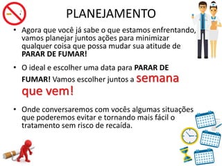 PLANEJAMENTO
• Agora que você já sabe o que estamos enfrentando,
vamos planejar juntos ações para minimizar
qualquer coisa que possa mudar sua atitude de
PARAR DE FUMAR!
• O ideal e escolher uma data para PARAR DE
FUMAR! Vamos escolher juntos a semana
que vem!
• Onde conversaremos com vocês algumas situações
que poderemos evitar e tornando mais fácil o
tratamento sem risco de recaída.
 