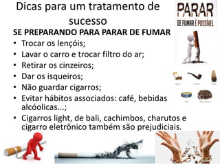 Dicas para um tratamento de
sucesso
SE PREPARANDO PARA PARAR DE FUMAR
• Trocar os lençóis;
• Lavar o carro e trocar filtro do ar;
• Retirar os cinzeiros;
• Dar os isqueiros;
• Não guardar cigarros;
• Evitar hábitos associados: café, bebidas
alcóolicas...;
• Cigarros light, de bali, cachimbos, charutos e
cigarro eletrônico também são prejudiciais.
 
