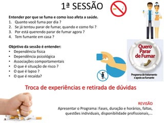 1ª SESSÃO
Entender por que se fuma e como isso afeta a saúde.
1. Quanto você fuma por dia ?
2. Se já tentou parar de fumar, quando e como foi ?
3. Por está querendo parar de fumar agora ?
4. Tem fumante em casa ?
Objetivo da sessão é entender:
• Dependência física
• Dependência psicológica
• Associações comportamentais
• O que é situação de risco ?
• O que é lapso ?
• O que é recaída?
Troca de experiências e retirada de dúvidas
REVISÃO
Apresentar o Programa: Fases, duração e horários, faltas,
questões individuais, disponibilidade profissionais,...
 