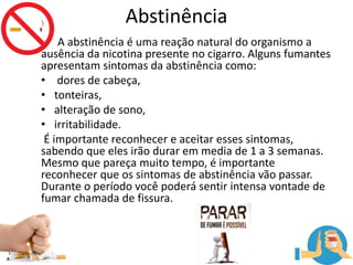 Abstinência
A abstinência é uma reação natural do organismo a
ausência da nicotina presente no cigarro. Alguns fumantes
apresentam sintomas da abstinência como:
• dores de cabeça,
• tonteiras,
• alteração de sono,
• irritabilidade.
É importante reconhecer e aceitar esses sintomas,
sabendo que eles irão durar em media de 1 a 3 semanas.
Mesmo que pareça muito tempo, é importante
reconhecer que os sintomas de abstinência vão passar.
Durante o período você poderá sentir intensa vontade de
fumar chamada de fissura.
 