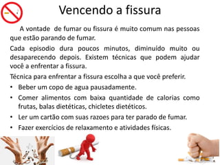 Vencendo a fissura
A vontade de fumar ou fissura é muito comum nas pessoas
que estão parando de fumar.
Cada episodio dura poucos minutos, diminuído muito ou
desaparecendo depois. Existem técnicas que podem ajudar
você a enfrentar a fissura.
Técnica para enfrentar a fissura escolha a que você preferir.
• Beber um copo de agua pausadamente.
• Comer alimentos com baixa quantidade de calorias como
frutas, balas dietéticas, chicletes dietéticos.
• Ler um cartão com suas razoes para ter parado de fumar.
• Fazer exercícios de relaxamento e atividades físicas.
 
