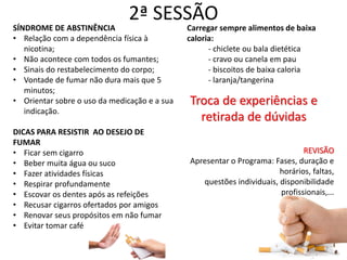 2ª SESSÃO
SÍNDROME DE ABSTINÊNCIA
• Relação com a dependência física à
nicotina;
• Não acontece com todos os fumantes;
• Sinais do restabelecimento do corpo;
• Vontade de fumar não dura mais que 5
minutos;
• Orientar sobre o uso da medicação e a sua
indicação.
DICAS PARA RESISTIR AO DESEJO DE
FUMAR
• Ficar sem cigarro
• Beber muita água ou suco
• Fazer atividades físicas
• Respirar profundamente
• Escovar os dentes após as refeições
• Recusar cigarros ofertados por amigos
• Renovar seus propósitos em não fumar
• Evitar tomar café
Carregar sempre alimentos de baixa
caloria:
- chiclete ou bala dietética
- cravo ou canela em pau
- biscoitos de baixa caloria
- laranja/tangerina
Troca de experiências e
retirada de dúvidas
REVISÃO
Apresentar o Programa: Fases, duração e
horários, faltas,
questões individuais, disponibilidade
profissionais,...
 