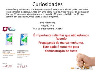 Curiosidades
Você sabe quanto vale o tratamento que você esta preste a fazer parte caso você
fosse comprar o adesivo. Então em uma conta Rápida. Você vai usar 15 gomas por
dia, por 12 semanas de tratamento, o que dá 180 gomas dividido por 30 que
contem em cada caixa, você usara 6 caixas de goma.
2mg =289,80R$
4mg=327,42
Total do tratamento 617,22R$
É importante salientar que não estamos
fazendo
Propaganda de marca nenhuma,
Este dado é somente para
demonstração de custo
 