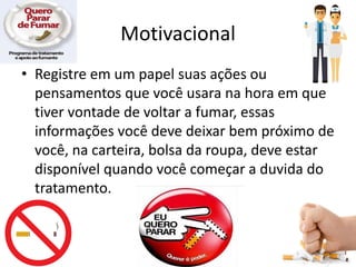 Motivacional
• Registre em um papel suas ações ou
pensamentos que você usara na hora em que
tiver vontade de voltar a fumar, essas
informações você deve deixar bem próximo de
você, na carteira, bolsa da roupa, deve estar
disponível quando você começar a duvida do
tratamento.
 