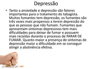 Depressão
• Tanto a ansiedade e depressão são fatores
importantes para o tratamento do tabagista.
Muitos fumantes tem depressão, os fumantes são
três vezes mais propensos a terem depressão do
que as pessoas que não fumam. Fumantes que
apresentam sintomas depressivos tem mais
dificuldades para deixar de fumar e possuem
mais recaídas durante o processo de PARAR DE
FUMAR. Quanto maior a presença de sintomas de
depressão maior a dificuldade em se conseguir
atingir a abstinência efetiva.
 