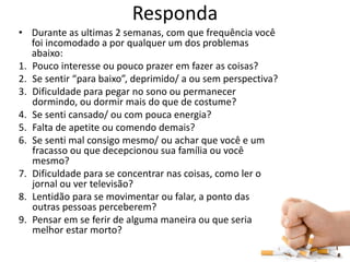 Responda
• Durante as ultimas 2 semanas, com que frequência você
foi incomodado a por qualquer um dos problemas
abaixo:
1. Pouco interesse ou pouco prazer em fazer as coisas?
2. Se sentir “para baixo”, deprimido/ a ou sem perspectiva?
3. Dificuldade para pegar no sono ou permanecer
dormindo, ou dormir mais do que de costume?
4. Se senti cansado/ ou com pouca energia?
5. Falta de apetite ou comendo demais?
6. Se senti mal consigo mesmo/ ou achar que você e um
fracasso ou que decepcionou sua família ou você
mesmo?
7. Dificuldade para se concentrar nas coisas, como ler o
jornal ou ver televisão?
8. Lentidão para se movimentar ou falar, a ponto das
outras pessoas perceberem?
9. Pensar em se ferir de alguma maneira ou que seria
melhor estar morto?
 