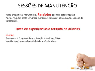 SESSÕES DE MANUTENÇÃO
Agora chegamos a manutenção, Parabéns por mais esta conquista.
Nossas reuniões serão semanais, quinzenais e mensais até completar um ano de
tratamento.
Troca de experiências e retirada de dúvidas
REVISÃO
Apresentar o Programa: Fases, duração e horários, faltas,
questões individuais, disponibilidade profissionais,...
 